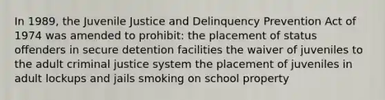 In 1989, the Juvenile Justice and Delinquency Prevention Act of 1974 was amended to prohibit: the placement of status offenders in secure detention facilities the waiver of juveniles to the adult criminal justice system the placement of juveniles in adult lockups and jails smoking on school property