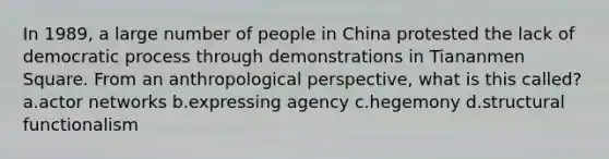 In 1989, a large number of people in China protested the lack of democratic process through demonstrations in Tiananmen Square. From an anthropological perspective, what is this called? a.actor networks b.expressing agency c.hegemony d.structural functionalism