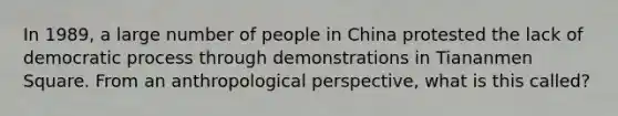 In 1989, a large number of people in China protested the lack of democratic process through demonstrations in Tiananmen Square. From an anthropological perspective, what is this called?