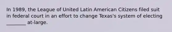 In 1989, the League of United Latin American Citizens filed suit in federal court in an effort to change Texas's system of electing ________ at-large.