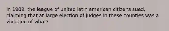 In 1989, the league of united latin american citizens sued, claiming that at-large election of judges in these counties was a violation of what?