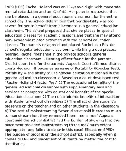 1989 (LRE) Rachel Holland was an 11-year-old girl with moderate mental retardation and an IQ of 44. Her parents requested that she be placed in a general educational classroom for the entire school day. The school determined that her disability was too severe for her to benefit from placement in a general education classroom. The school proposed that she be placed in special education classes for academic reasons and that she may attend non- academic related activities with the general education classes. The parents disagreed and placed Rachel in a Private school's regular education classroom while filing a due process hearing. Rachel flourished in the private school's general education classroom. - Hearing officer found for the parents - District court held for the parents -Appeals Court affirmed district courts decision -It becomes an issue of Portability (Roncker Test), Portability = the ability to use special education materials in the general education classroom. o Based on a court developed test "Rachel Holland 4 factor Test" 1) The educational benefits of the general educational classroom with supplementary aids and services as compared with educational benefits of the special education classroom 2) The nonacademic benefits of interaction with students without disabilities 3) The effect of the student's presence on the teacher and on other students in the classroom 4) The cost of mainstreaming "when district said it cost too much to mainstream her, they reminded them free is free" Appeals court said the school district had the burden of showing that the placement provided mainstreaming to the maximum extent appropriate (and failed to do so in this case) Effects on SPED: The burden of proof is on the school district, especially when it comes to LRE and placement of students no matter the cost to the district.