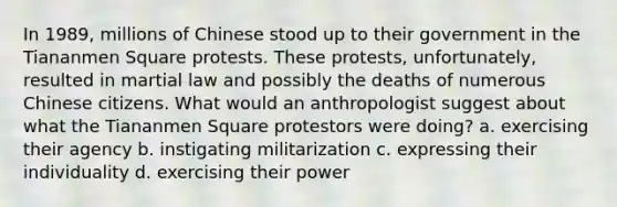 In 1989, millions of Chinese stood up to their government in the Tiananmen Square protests. These protests, unfortunately, resulted in martial law and possibly the deaths of numerous Chinese citizens. What would an anthropologist suggest about what the Tiananmen Square protestors were doing? a. exercising their agency b. instigating militarization c. expressing their individuality d. exercising their power