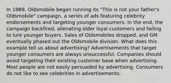 In 1989, Oldsmobile began running its "This is not your father's Oldsmobile" campaign, a series of ads featuring celebrity endorsements and targeting younger consumers. In the end, the campaign backfired, alienating older loyal customers and failing to lure younger buyers. Sales of Oldsmobiles dropped, and GM eventually phased out the Oldsmobile division. What does this example tell us about advertising? Advertisements that target younger consumers are always unsuccessful. Companies should avoid targeting their existing customer base when advertising. Most people are not easily persuaded by advertising. Consumers do not like to see celebrities in advertisements.