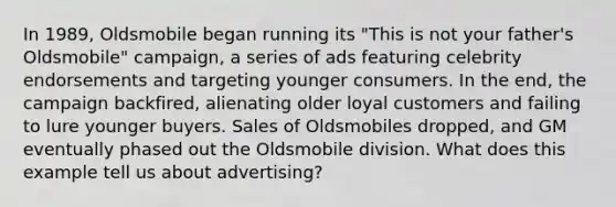 In 1989, Oldsmobile began running its "This is not your father's Oldsmobile" campaign, a series of ads featuring celebrity endorsements and targeting younger consumers. In the end, the campaign backfired, alienating older loyal customers and failing to lure younger buyers. Sales of Oldsmobiles dropped, and GM eventually phased out the Oldsmobile division. What does this example tell us about advertising?