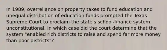 In 1989, overreliance on property taxes to fund education and unequal distribution of education funds prompted the Texas Supreme Court to proclaim the state's school-finance system unconstitutional. In which case did the court determine that the system "enabled rich districts to raise and spend far more money than poor districts"?