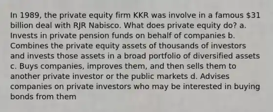 In 1989, the private equity firm KKR was involve in a famous 31 billion deal with RJR Nabisco. What does private equity do? a. Invests in private pension funds on behalf of companies b. Combines the private equity assets of thousands of investors and invests those assets in a broad portfolio of diversified assets c. Buys companies, improves them, and then sells them to another private investor or the public markets d. Advises companies on private investors who may be interested in buying bonds from them