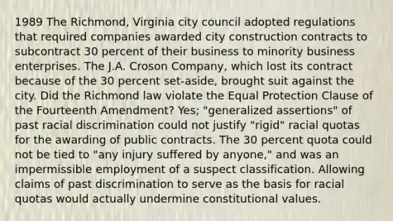 1989 The Richmond, Virginia city council adopted regulations that required companies awarded city construction contracts to subcontract 30 percent of their business to minority business enterprises. The J.A. Croson Company, which lost its contract because of the 30 percent set-aside, brought suit against the city. Did the Richmond law violate the Equal Protection Clause of the Fourteenth Amendment? Yes; "generalized assertions" of past racial discrimination could not justify "rigid" racial quotas for the awarding of public contracts. The 30 percent quota could not be tied to "any injury suffered by anyone," and was an impermissible employment of a suspect classification. Allowing claims of past discrimination to serve as the basis for racial quotas would actually undermine constitutional values.