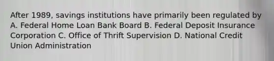 After 1989, savings institutions have primarily been regulated by A. Federal Home Loan Bank Board B. Federal Deposit Insurance Corporation C. Office of Thrift Supervision D. National Credit Union Administration