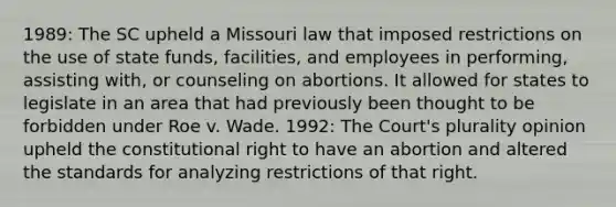 1989: The SC upheld a Missouri law that imposed restrictions on the use of state funds, facilities, and employees in performing, assisting with, or counseling on abortions. It allowed for states to legislate in an area that had previously been thought to be forbidden under Roe v. Wade. 1992: The Court's plurality opinion upheld the constitutional right to have an abortion and altered the standards for analyzing restrictions of that right.