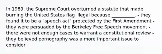 In 1989, the Supreme Court overturned a statute that made burning the United States flag illegal because __________. - they found it to be a "speech act" protected by the First Amendment - they were persuaded by the Berkeley Free Speech movement - there were not enough cases to warrant a constitutional review - they believed pornography was a more important issue to consider