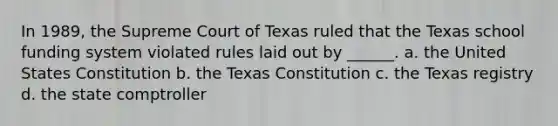 In 1989, the Supreme Court of Texas ruled that the Texas school funding system violated rules laid out by ______. a. the United States Constitution b. the Texas Constitution c. the Texas registry d. the state comptroller