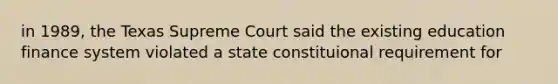 in 1989, the Texas Supreme Court said the existing education finance system violated a state constituional requirement for