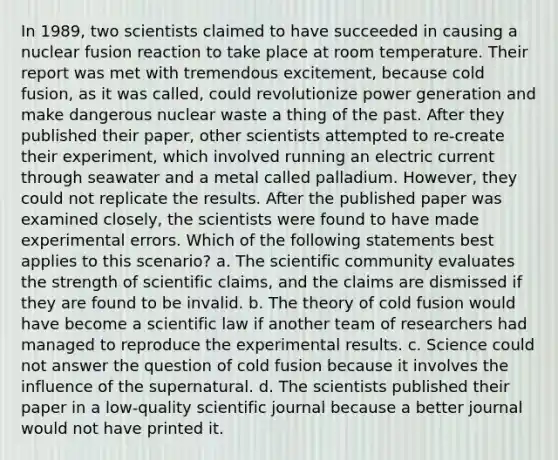 In 1989, two scientists claimed to have succeeded in causing a nuclear fusion reaction to take place at room temperature. Their report was met with tremendous excitement, because cold fusion, as it was called, could revolutionize power generation and make dangerous nuclear waste a thing of the past. After they published their paper, other scientists attempted to re-create their experiment, which involved running an electric current through seawater and a metal called palladium. However, they could not replicate the results. After the published paper was examined closely, the scientists were found to have made experimental errors. Which of the following statements best applies to this scenario? a. The scientific community evaluates the strength of scientific claims, and the claims are dismissed if they are found to be invalid. b. The theory of cold fusion would have become a scientific law if another team of researchers had managed to reproduce the experimental results. c. Science could not answer the question of cold fusion because it involves the influence of the supernatural. d. The scientists published their paper in a low-quality scientific journal because a better journal would not have printed it.