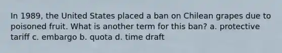 In 1989, the United States placed a ban on Chilean grapes due to poisoned fruit. What is another term for this ban? a. protective tariff c. embargo b. quota d. time draft