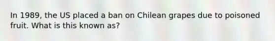 In 1989, the US placed a ban on Chilean grapes due to poisoned fruit. What is this known as?