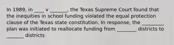 In 1989, in ____ v _______, the Texas Supreme Court found that the inequities in school funding violated the equal protection clause of the Texas state constitution. In response, the _________ plan was initiated to reallocate funding from ________ districts to _______ districts