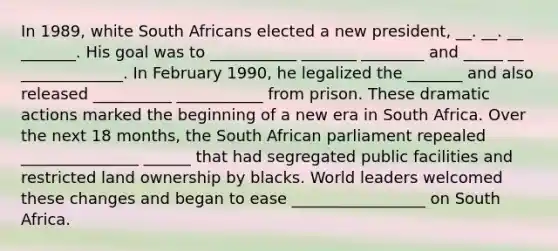 In 1989, white South Africans elected a new president, __. __. __ _______. His goal was to ___________ _______ ________ and _____ __ _____________. In February 1990, he legalized the _______ and also released __________ ___________ from prison. These dramatic actions marked the beginning of a new era in South Africa. Over the next 18 months, the South African parliament repealed _______________ ______ that had segregated public facilities and restricted land ownership by blacks. World leaders welcomed these changes and began to ease _________________ on South Africa.