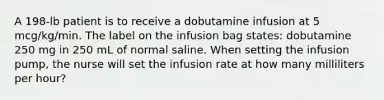 A 198-lb patient is to receive a dobutamine infusion at 5 mcg/kg/min. The label on the infusion bag states: dobutamine 250 mg in 250 mL of normal saline. When setting the infusion pump, the nurse will set the infusion rate at how many milliliters per hour?