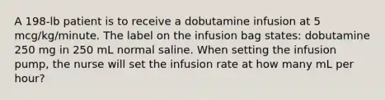 A 198-lb patient is to receive a dobutamine infusion at 5 mcg/kg/minute. The label on the infusion bag states: dobutamine 250 mg in 250 mL normal saline. When setting the infusion pump, the nurse will set the infusion rate at how many mL per hour?