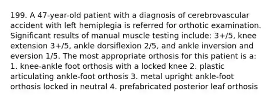 199. A 47-year-old patient with a diagnosis of cerebrovascular accident with left hemiplegia is referred for orthotic examination. Significant results of manual muscle testing include: 3+/5, knee extension 3+/5, ankle dorsiflexion 2/5, and ankle inversion and eversion 1/5. The most appropriate orthosis for this patient is a: 1. knee-ankle foot orthosis with a locked knee 2. plastic articulating ankle-foot orthosis 3. metal upright ankle-foot orthosis locked in neutral 4. prefabricated posterior leaf orthosis