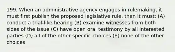 199. When an administrative agency engages in rulemaking, it must first publish the proposed legislative rule, then it must: (A) conduct a trial-like hearing (B) examine witnesses from both sides of the issue (C) have open oral testimony by all interested parties (D) all of the other specific choices (E) none of the other choices