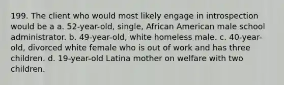 199. The client who would most likely engage in introspection would be a a. 52-year-old, single, African American male school administrator. b. 49-year-old, white homeless male. c. 40-year-old, divorced white female who is out of work and has three children. d. 19-year-old Latina mother on welfare with two children.