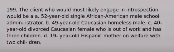 199. The client who would most likely engage in introspection would be a a. 52-year-old single African-American male school admin- istrator. b. 49-year-old Caucasian homeless male. c. 40-year-old divorced Caucasian female who is out of work and has three children. d. 19- year-old Hispanic mother on welfare with two chil- dren.