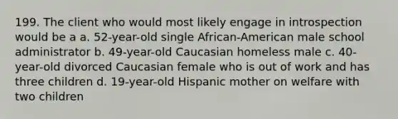 199. The client who would most likely engage in introspection would be a a. 52-year-old single African-American male school administrator b. 49-year-old Caucasian homeless male c. 40-year-old divorced Caucasian female who is out of work and has three children d. 19-year-old Hispanic mother on welfare with two children