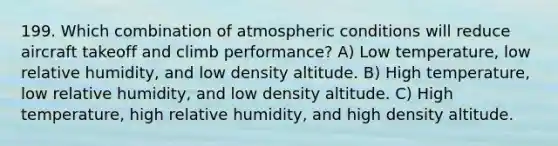 199. Which combination of atmospheric conditions will reduce aircraft takeoff and climb performance? A) Low temperature, low relative humidity, and low density altitude. B) High temperature, low relative humidity, and low density altitude. C) High temperature, high relative humidity, and high density altitude.