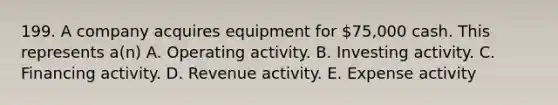 199. A company acquires equipment for 75,000 cash. This represents a(n) A. Operating activity. B. Investing activity. C. Financing activity. D. Revenue activity. E. Expense activity