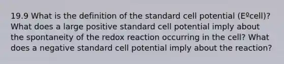 19.9 What is the definition of the standard cell potential (Eºcell)? What does a large positive standard cell potential imply about the spontaneity of the redox reaction occurring in the cell? What does a negative standard cell potential imply about the reaction?