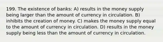 199. The existence of banks: A) results in the money supply being larger than the amount of currency in circulation. B) inhibits the creation of money. C) makes the money supply equal to the amount of currency in circulation. D) results in the money supply being less than the amount of currency in circulation.