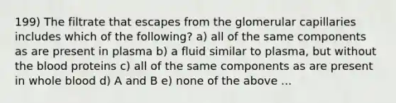 199) The filtrate that escapes from the glomerular capillaries includes which of the following? a) all of the same components as are present in plasma b) a fluid similar to plasma, but without the blood proteins c) all of the same components as are present in whole blood d) A and B e) none of the above ...