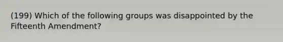 (199) Which of the following groups was disappointed by the Fifteenth Amendment?