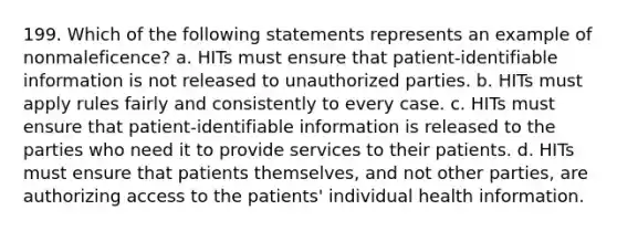 199. Which of the following statements represents an example of nonmaleficence? a. HITs must ensure that patient-identifiable information is not released to unauthorized parties. b. HITs must apply rules fairly and consistently to every case. c. HITs must ensure that patient-identifiable information is released to the parties who need it to provide services to their patients. d. HITs must ensure that patients themselves, and not other parties, are authorizing access to the patients' individual health information.