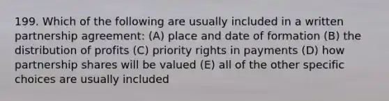 199. Which of the following are usually included in a written partnership agreement: (A) place and date of formation (B) the distribution of profits (C) priority rights in payments (D) how partnership shares will be valued (E) all of the other specific choices are usually included