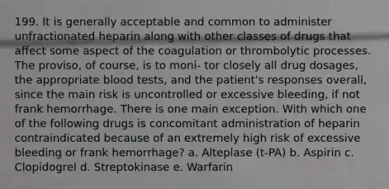 199. It is generally acceptable and common to administer unfractionated heparin along with other classes of drugs that affect some aspect of the coagulation or thrombolytic processes. The proviso, of course, is to moni- tor closely all drug dosages, the appropriate blood tests, and the patient's responses overall, since the main risk is uncontrolled or excessive bleeding, if not frank hemorrhage. There is one main exception. With which one of the following drugs is concomitant administration of heparin contraindicated because of an extremely high risk of excessive bleeding or frank hemorrhage? a. Alteplase (t-PA) b. Aspirin c. Clopidogrel d. Streptokinase e. Warfarin