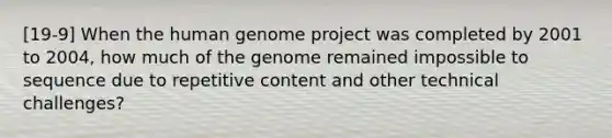 [19-9] When the human genome project was completed by 2001 to 2004, how much of the genome remained impossible to sequence due to repetitive content and other technical challenges?