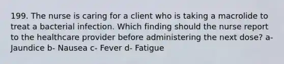 199. The nurse is caring for a client who is taking a macrolide to treat a bacterial infection. Which finding should the nurse report to the healthcare provider before administering the next dose? a- Jaundice b- Nausea c- Fever d- Fatigue