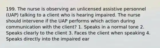 199. The nurse is observing an unlicensed assistive personnel (UAP) talking to a client who is hearing impaired. The nurse should intervene if the UAP performs which action during communication with the client? 1. Speaks in a normal tone 2. Speaks clearly to the client 3. Faces the client when speaking 4. Speaks directly into the impaired ear