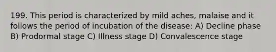 199. This period is characterized by mild aches, malaise and it follows the period of incubation of the disease: A) Decline phase B) Prodormal stage C) Illness stage D) Convalescence stage