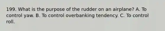 199. What is the purpose of the rudder on an airplane? A. To control yaw. B. To control overbanking tendency. C. To control roll.