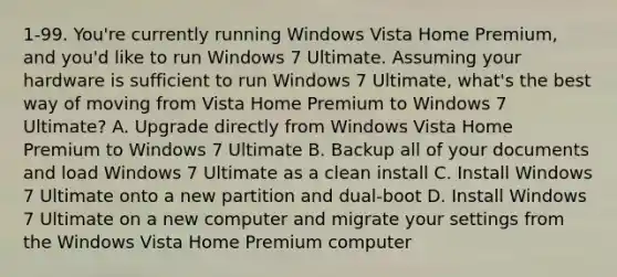 1-99. You're currently running Windows Vista Home Premium, and you'd like to run Windows 7 Ultimate. Assuming your hardware is sufficient to run Windows 7 Ultimate, what's the best way of moving from Vista Home Premium to Windows 7 Ultimate? A. Upgrade directly from Windows Vista Home Premium to Windows 7 Ultimate B. Backup all of your documents and load Windows 7 Ultimate as a clean install C. Install Windows 7 Ultimate onto a new partition and dual-boot D. Install Windows 7 Ultimate on a new computer and migrate your settings from the Windows Vista Home Premium computer