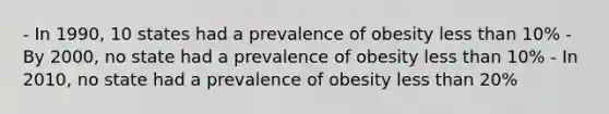 - In 1990, 10 states had a prevalence of obesity less than 10% - By 2000, no state had a prevalence of obesity less than 10% - In 2010, no state had a prevalence of obesity less than 20%