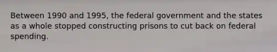 Between 1990 and 1995, the federal government and the states as a whole stopped constructing prisons to cut back on federal spending.