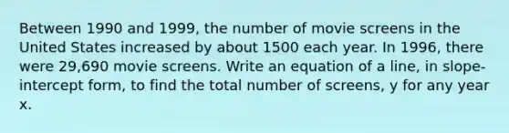 Between 1990 and 1999, the number of movie screens in the United States increased by about 1500 each year. In 1996, there were 29,690 movie screens. Write an equation of a line, in slope-intercept form, to find the total number of screens, y for any year x.