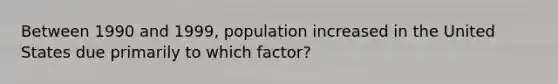 Between 1990 and 1999, population increased in the United States due primarily to which factor?