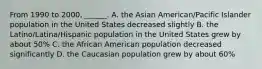 From 1990 to 2000, ______. A. the Asian American/Pacific Islander population in the United States decreased slightly B. the Latino/Latina/Hispanic population in the United States grew by about 50% C. the African American population decreased significantly D. the Caucasian population grew by about 60%