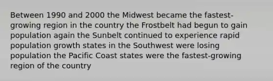 Between 1990 and 2000 the Midwest became the fastest- growing region in the country the Frostbelt had begun to gain population again the Sunbelt continued to experience rapid population growth states in the Southwest were losing population the Pacific Coast states were the fastest-growing region of the country